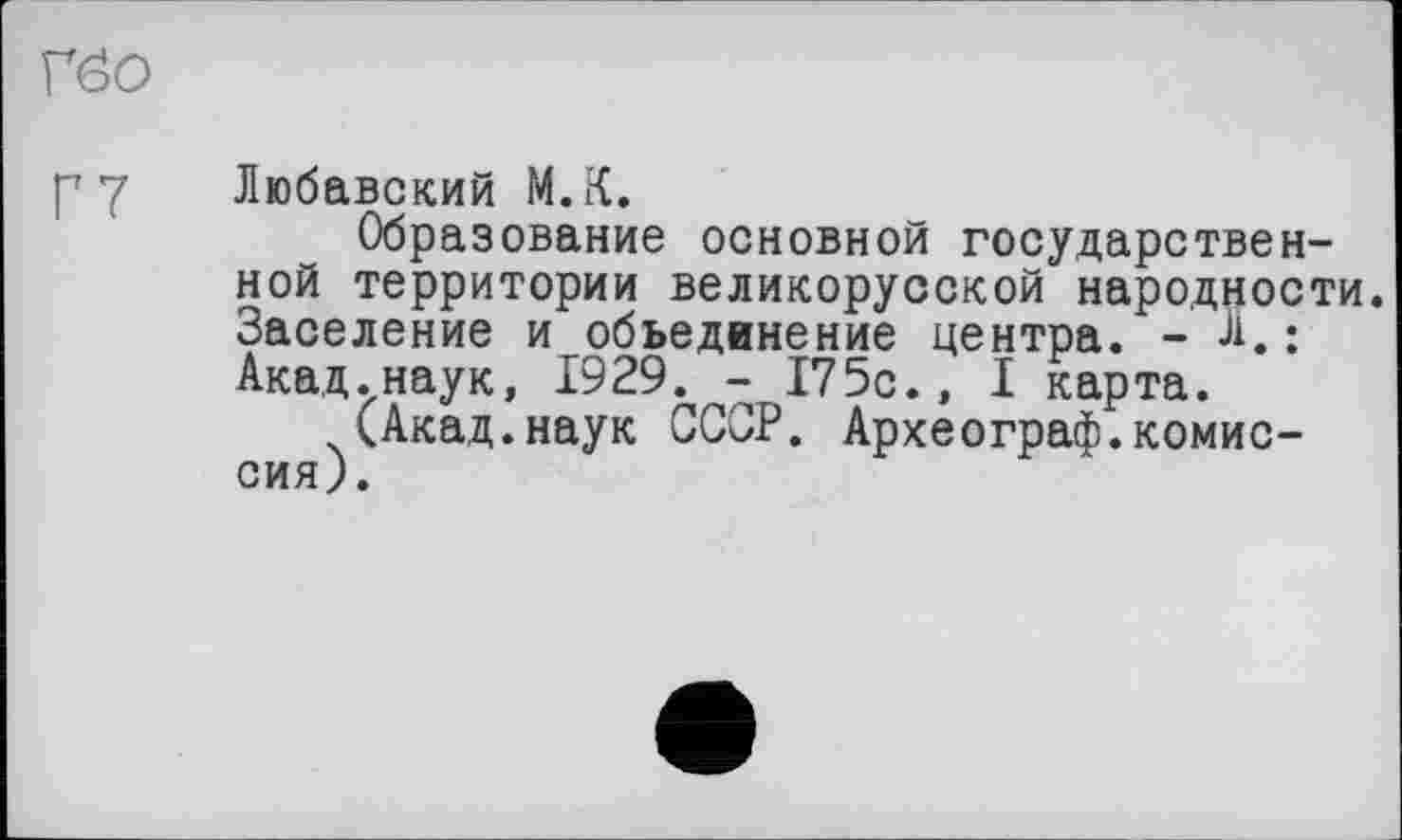 ﻿Г00
Г 7 Любавский М.К.
Образование основной государственной территории великорусской народности. Заселение и объединение центра. - Л,; Акад.наук, 1929. - I75c., I карта.
(Акад.наук СССР. Археограф.комиссия).